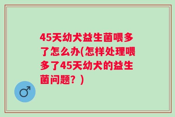 45天幼犬益生菌喂多了怎么办(怎样处理喂多了45天幼犬的益生菌问题?) 45天幼犬益生菌喂多了怎么办(怎样处理喂多了45天幼犬的益生菌问题?)