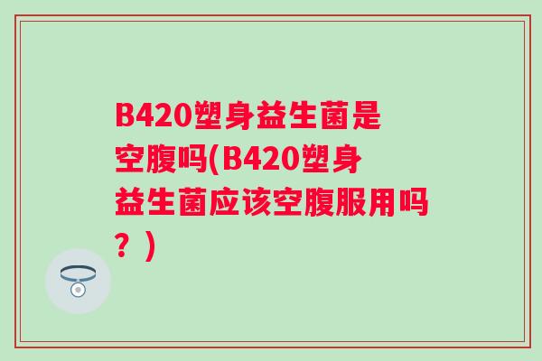 B420塑身益生菌是空腹吗(B420塑身益生菌应该空腹服用吗？)