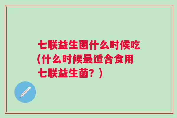 七联益生菌什么时候吃(什么时候适合食用七联益生菌?) 七联益生菌什么时候吃(什么时候适合食用七联益生菌?)