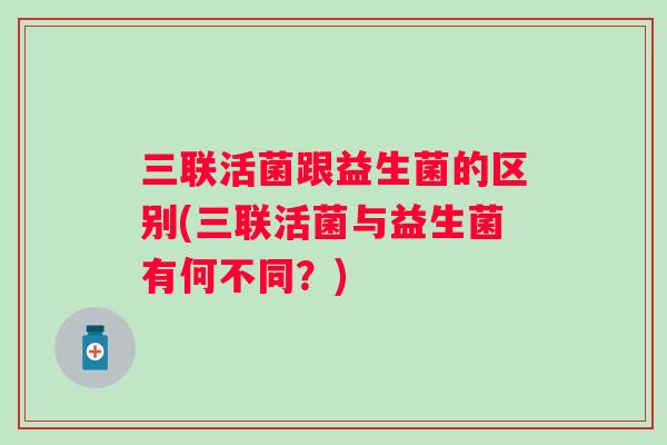 三联活菌跟益生菌的区别(三联活菌与益生菌有何不同?) 三联活菌跟益生菌的区别(三联活菌与益生菌有何不同?)