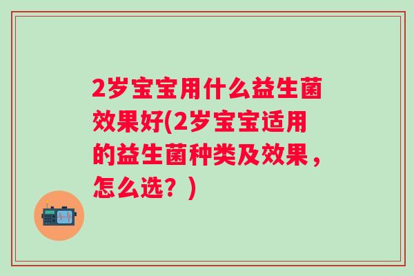 2岁宝宝用什么益生菌效果好(2岁宝宝适用的益生菌种类及效果，怎么选？)