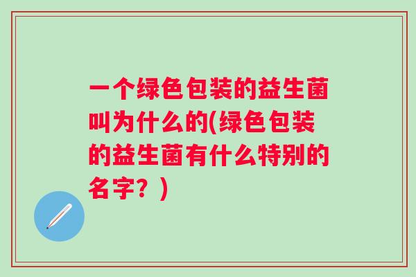 一个绿色包装的益生菌叫为什么的(绿色包装的益生菌有什么特别的名字?) 一个绿色包装的益生菌叫为什么的(绿色包装的益生菌有什么特别的名字?)