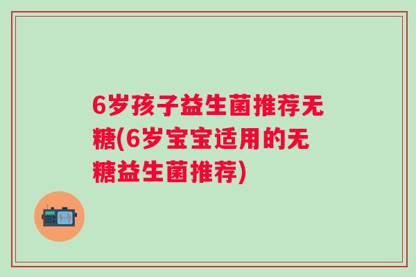 6岁孩子益生菌推荐无糖(6岁宝宝适用的无糖益生菌推荐) 6岁孩子益生菌推荐无糖(6岁宝宝适用的无糖益生菌推荐)
