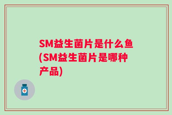 SM益生菌片是什么鱼(SM益生菌片是哪种产品)