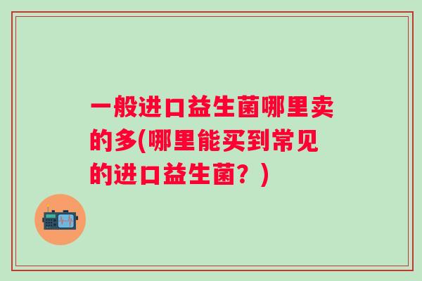 一般进口益生菌哪里卖的多(哪里能买到常见的进口益生菌？)