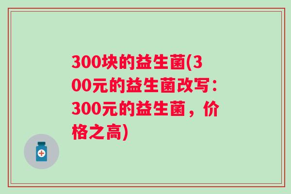 300块的益生菌(300元的益生菌改写:300元的益生菌,价格之高) 300块的益生菌(300元的益生菌改写:300元的益生菌,价格之高)