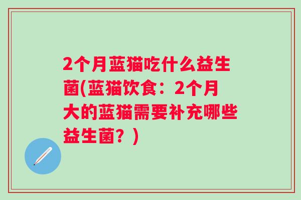 2个月蓝猫吃什么益生菌(蓝猫饮食:2个月大的蓝猫需要补充哪些益生菌?) 2个月蓝猫吃什么益生菌(蓝猫饮食:2个月大的蓝猫需要补充哪些益生菌?)