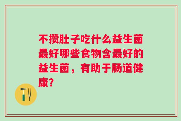 不攒肚子吃什么益生菌好哪些食物含好的益生菌,有助于肠道健康? 不攒肚子吃什么益生菌好哪些食物含好的益生菌,有助于肠道健康?