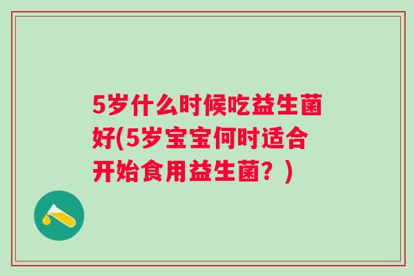 5岁什么时候吃益生菌好(5岁宝宝何时适合开始食用益生菌?) 5岁什么时候吃益生菌好(5岁宝宝何时适合开始食用益生菌?)