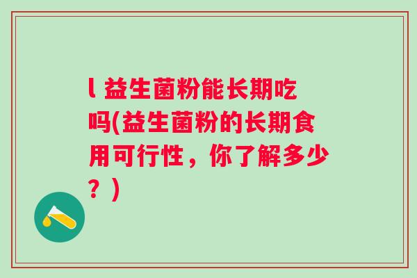 l 益生菌粉能长期吃吗(益生菌粉的长期食用可行性,你了解多少?) l 益生菌粉能长期吃吗(益生菌粉的长期食用可行性,你了解多少?)