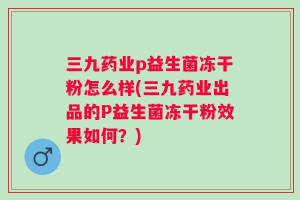 三九药业p益生菌冻干粉怎么样(三九药业出品的P益生菌冻干粉效果如何?) 三九药业p益生菌冻干粉怎么样(三九药业出品的P益生菌冻干粉效果如何?)