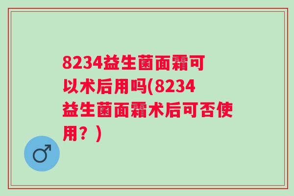 8234益生菌面霜可以术后用吗(8234益生菌面霜术后可否使用?) 8234益生菌面霜可以术后用吗(8234益生菌面霜术后可否使用?)