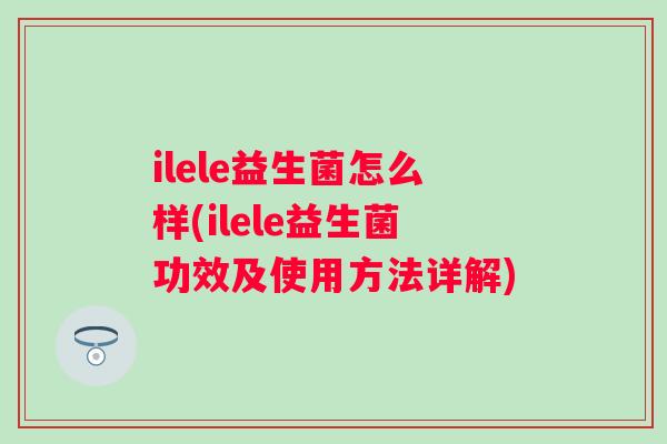 ilele益生菌怎么样(ilele益生菌功效及使用方法详解)