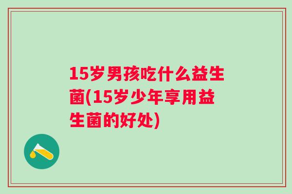 15岁男孩吃什么益生菌(15岁少年享用益生菌的好处)