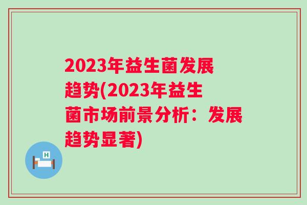 2023年益生菌发展趋势(2023年益生菌市场前景分析：发展趋势显著)