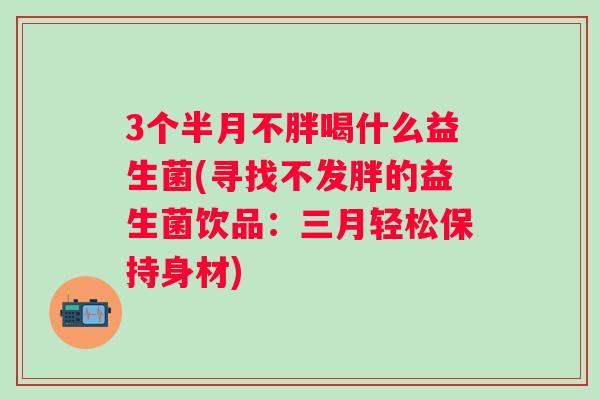 3个半月不胖喝什么益生菌(寻找不发胖的益生菌饮品：三月轻松保持身材)