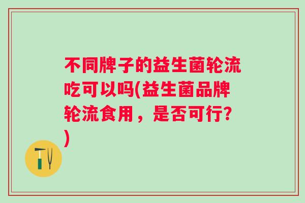 不同牌子的益生菌轮流吃可以吗(益生菌品牌轮流食用,是否可行?) 不同牌子的益生菌轮流吃可以吗(益生菌品牌轮流食用,是否可行?)