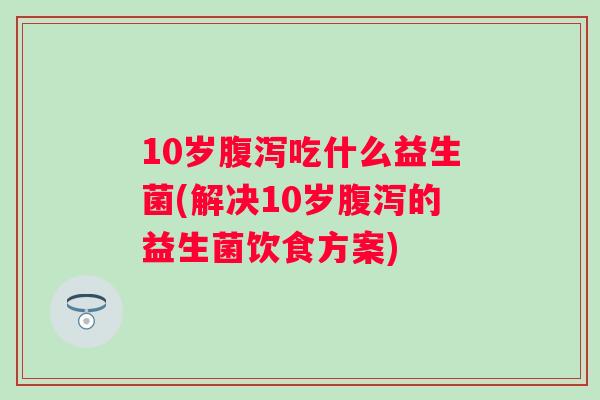 10岁吃什么益生菌(解决10岁的益生菌饮食方案)