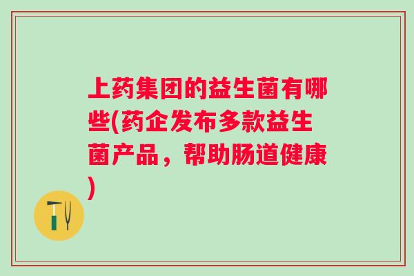 上药集团的益生菌有哪些(药企发布多款益生菌产品,帮助肠道健康) 上药集团的益生菌有哪些(药企发布多款益生菌产品,帮助肠道健康)