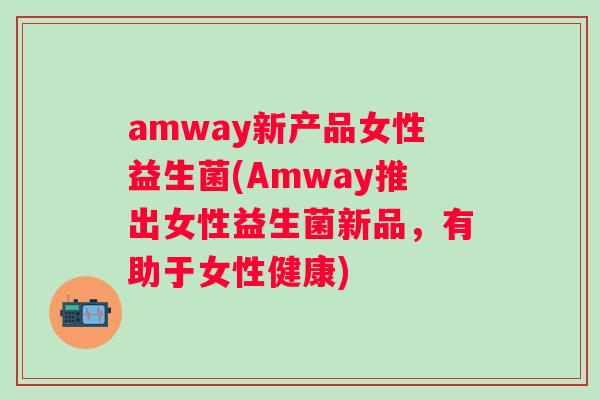 amway新产品女性益生菌(Amway推出女性益生菌新品,有助于女性健康) amway新产品女性益生菌(Amway推出女性益生菌新品,有助于女性健康)