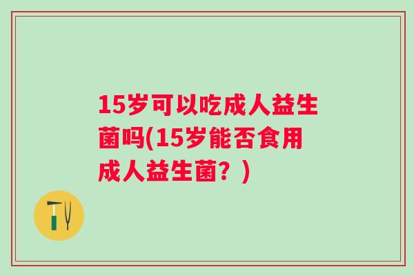 15岁可以吃成人益生菌吗(15岁能否食用成人益生菌?) 15岁可以吃成人益生菌吗(15岁能否食用成人益生菌?)