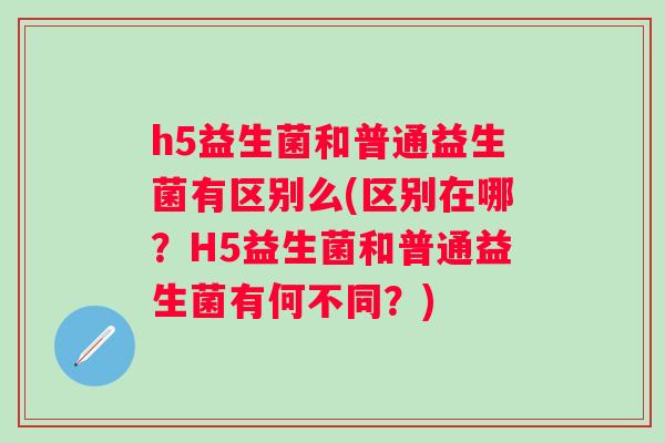 h5益生菌和普通益生菌有区别么(区别在哪?H5益生菌和普通益生菌有何不同?) h5益生菌和普通益生菌有区别么(区别在哪?H5益生菌和普通益生菌有何不同?)