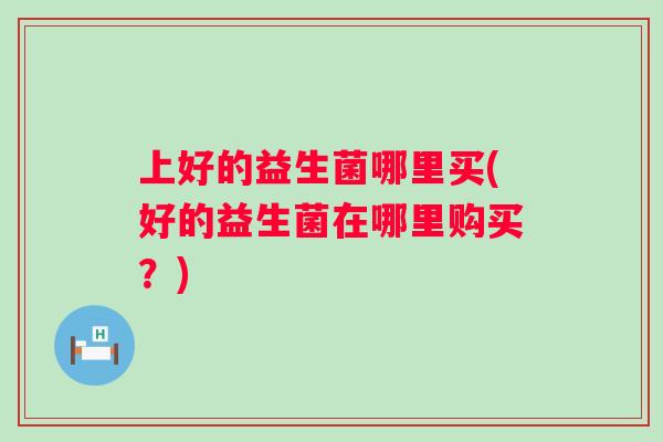 上好的益生菌哪里买(好的益生菌在哪里购买？)