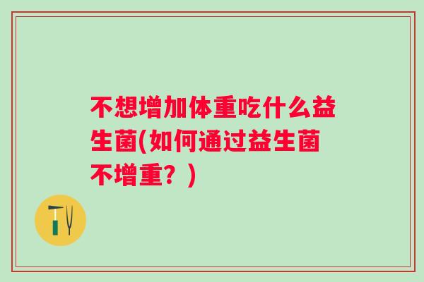 不想增加体重吃什么益生菌(如何通过益生菌不增重?) 不想增加体重吃什么益生菌(如何通过益生菌不增重?)