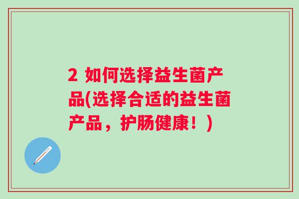 2 如何选择益生菌产品(选择合适的益生菌产品,护肠健康!) 2 如何选择益生菌产品(选择合适的益生菌产品,护肠健康!)