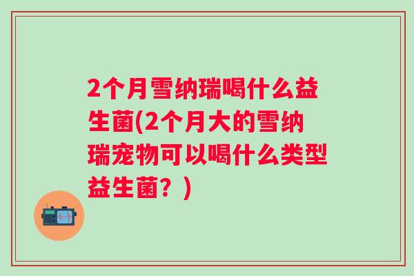 2个月雪纳瑞喝什么益生菌(2个月大的雪纳瑞宠物可以喝什么类型益生菌?) 2个月雪纳瑞喝什么益生菌(2个月大的雪纳瑞宠物可以喝什么类型益生菌?)