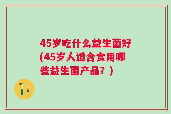 45岁吃什么益生菌好(45岁人适合食用哪些益生菌产品?) 45岁吃什么益生菌好(45岁人适合食用哪些益生菌产品?)