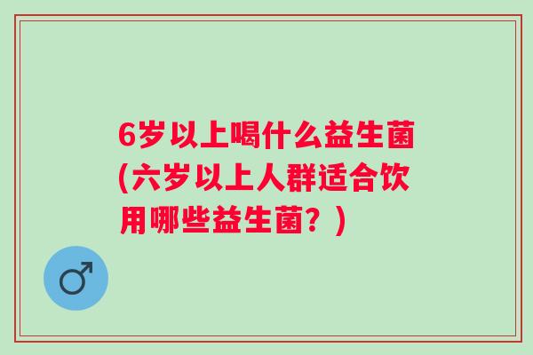 6岁以上喝什么益生菌(六岁以上人群适合饮用哪些益生菌?) 6岁以上喝什么益生菌(六岁以上人群适合饮用哪些益生菌?)