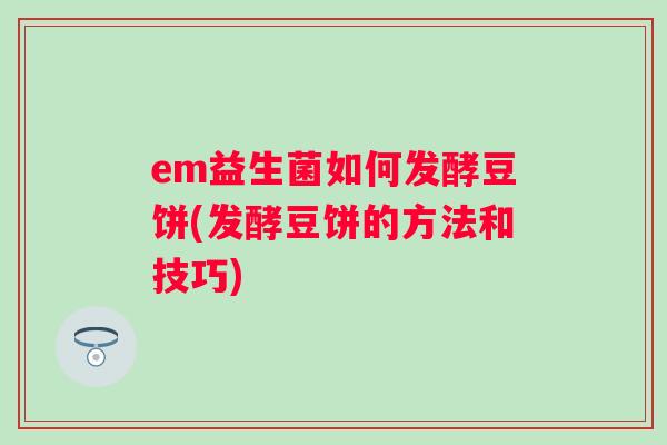 em益生菌如何发酵豆饼(发酵豆饼的方法和技巧) em益生菌如何发酵豆饼(发酵豆饼的方法和技巧)
