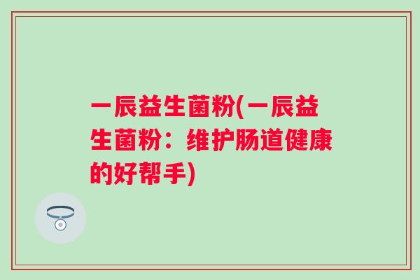 一辰益生菌粉(一辰益生菌粉:维护肠道健康的好帮手) 一辰益生菌粉(一辰益生菌粉:维护肠道健康的好帮手)