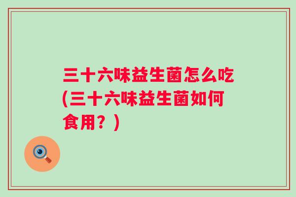 三十六味益生菌怎么吃(三十六味益生菌如何食用?) 三十六味益生菌怎么吃(三十六味益生菌如何食用?)