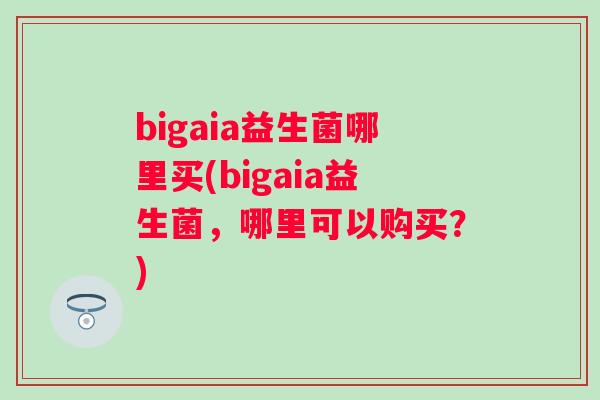 bigaia益生菌哪里买(bigaia益生菌,哪里可以购买?) bigaia益生菌哪里买(bigaia益生菌,哪里可以购买?)
