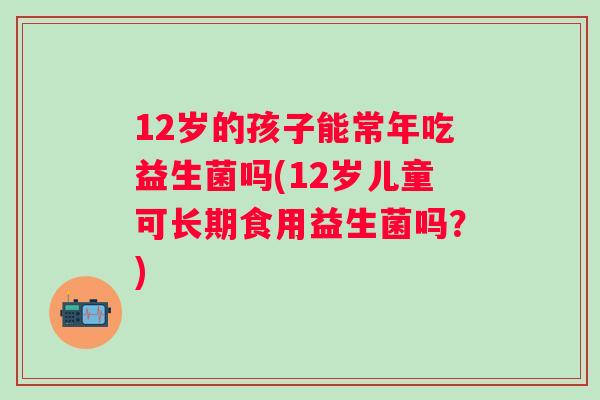12岁的孩子能常年吃益生菌吗(12岁儿童可长期食用益生菌吗？)