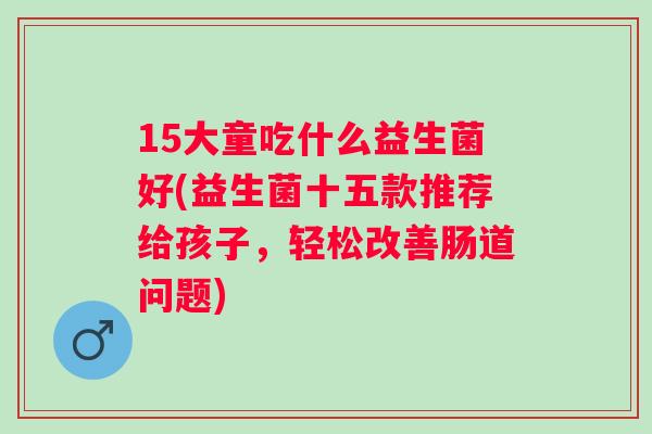 15大童吃什么益生菌好(益生菌十五款推荐给孩子,轻松改善肠道问题) 15大童吃什么益生菌好(益生菌十五款推荐给孩子,轻松改善肠道问题)