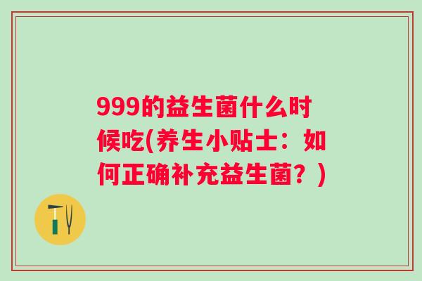 999的益生菌什么时候吃(养生小贴士:如何正确补充益生菌?) 999的益生菌什么时候吃(养生小贴士:如何正确补充益生菌?)