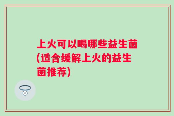 上火可以喝哪些益生菌(适合缓解上火的益生菌推荐) 上火可以喝哪些益生菌(适合缓解上火的益生菌推荐)