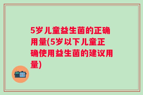 5岁儿童益生菌的正确用量(5岁以下儿童正确使用益生菌的建议用量)
