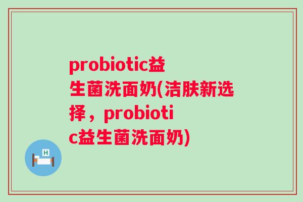 probiotic益生菌洗面奶(洁肤新选择，probiotic益生菌洗面奶)