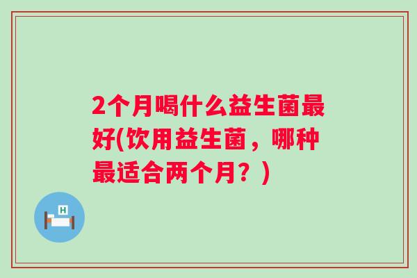 2个月喝什么益生菌好(饮用益生菌，哪种适合两个月？)