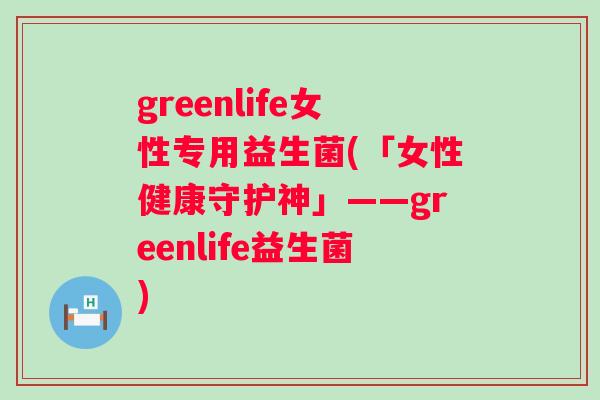 greenlife女性专用益生菌(「女性健康守护神」——greenlife益生菌)