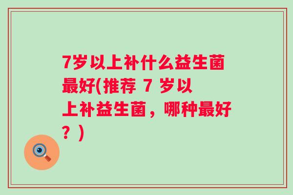 7岁以上补什么益生菌好(推荐 7 岁以上补益生菌，哪种好？)