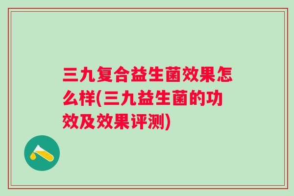 三九复合益生菌效果怎么样(三九益生菌的功效及效果评测)