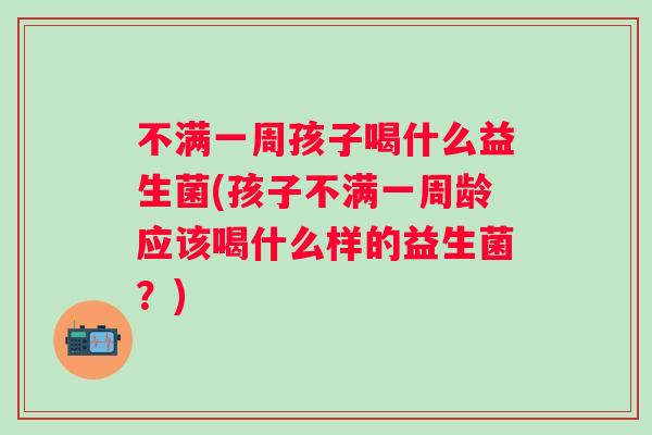 不满一周孩子喝什么益生菌(孩子不满一周龄应该喝什么样的益生菌？)