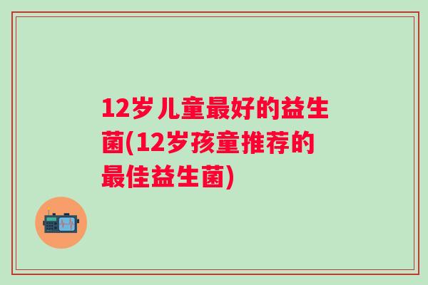 12岁儿童好的益生菌(12岁孩童推荐的佳益生菌)