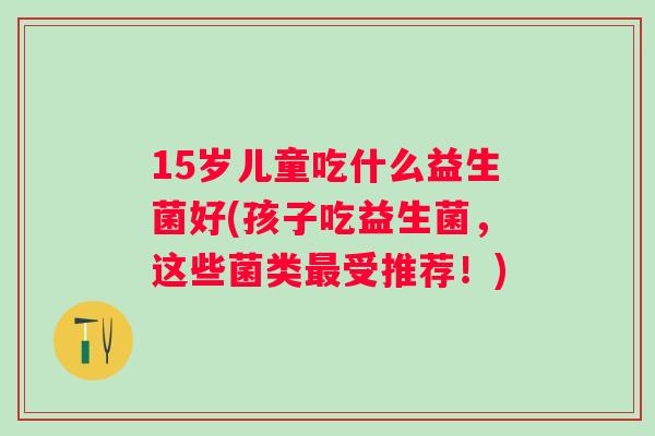 15岁儿童吃什么益生菌好(孩子吃益生菌,这些菌类受推荐!) 15岁儿童吃什么益生菌好(孩子吃益生菌,这些菌类受推荐!)