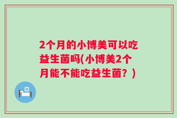 2个月的小博美可以吃益生菌吗(小博美2个月能不能吃益生菌？)